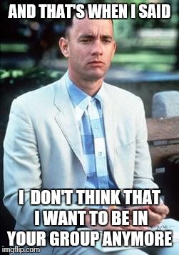 Forest gump | AND THAT'S WHEN I SAID; I  DON'T THINK THAT I WANT TO BE IN YOUR GROUP ANYMORE | image tagged in forest gump | made w/ Imgflip meme maker