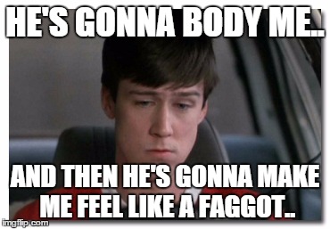 HE'S GONNA BODY ME.. AND THEN HE'S GONNA MAKE ME FEEL LIKE A FAGGOT.. | made w/ Imgflip meme maker