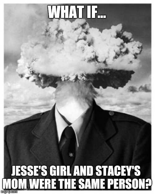 Either way she's got it going on. |  WHAT IF... JESSE'S GIRL AND STACEY'S MOM WERE THE SAME PERSON? | image tagged in mind blown,music,song lyrics,crazy,memes | made w/ Imgflip meme maker