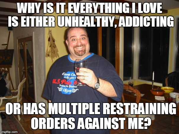 Everything I love | WHY IS IT EVERYTHING I LOVE IS EITHER UNHEALTHY, ADDICTING; OR HAS MULTIPLE RESTRAINING ORDERS AGAINST ME? | image tagged in matt g,love,meme,memes | made w/ Imgflip meme maker