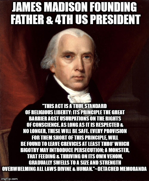JAMES MADISON FOUNDING FATHER & 4TH US PRESIDENT; "THIS ACT IS A TRUE STANDARD OF RELIGIOUS LIBERTY: ITS PRINCIPLE THE GREAT BARRIER AGST USURPATIONS ON THE RIGHTS OF CONSCIENCE. AS LONG AS IT IS RESPECTED & NO LONGER, THESE WILL BE SAFE. EVERY PROVISION FOR THEM SHORT OF THIS PRINCIPLE, WILL BE FOUND TO LEAVE CREVICES AT LEAST THRO' WHICH BIGOTRY MAY INTRODUCE PERSECUTION; A MONSTER, THAT FEEDING & THRIVING ON ITS OWN VENOM, GRADUALLY SWELLS TO A SIZE AND STRENGTH OVERWHELMING ALL LAWS DIVINE & HUMAN."~DETACHED MEMORANDA | image tagged in 1st amendment,founding fathers | made w/ Imgflip meme maker