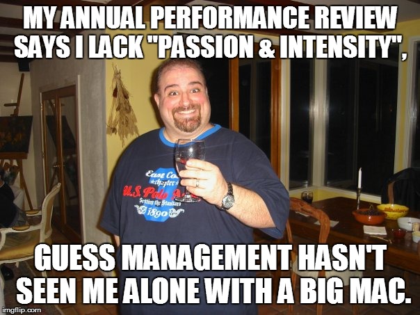 Annual Performance Review | MY ANNUAL PERFORMANCE REVIEW SAYS I LACK "PASSION & INTENSITY", GUESS MANAGEMENT HASN'T SEEN ME ALONE WITH A BIG MAC. | image tagged in matt g,perperformance review,meme,memes,big mac | made w/ Imgflip meme maker