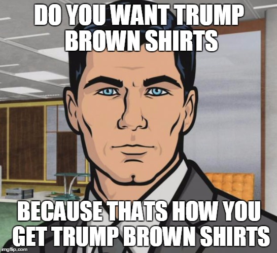 sterling archer | DO YOU WANT TRUMP BROWN SHIRTS; BECAUSE THATS HOW YOU GET TRUMP BROWN SHIRTS | image tagged in sterling archer | made w/ Imgflip meme maker