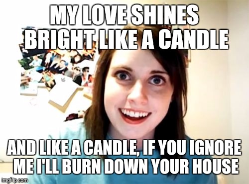 Overly Attached Girlfriend | MY LOVE SHINES BRIGHT LIKE A CANDLE; AND LIKE A CANDLE, IF YOU IGNORE ME I'LL BURN DOWN YOUR HOUSE | image tagged in memes,overly attached girlfriend | made w/ Imgflip meme maker