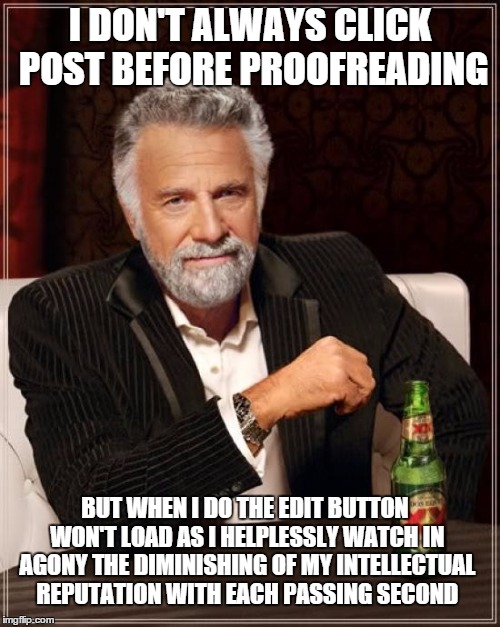 The Most Interesting Man In The World Meme | I DON'T ALWAYS CLICK POST BEFORE PROOFREADING; BUT WHEN I DO THE EDIT BUTTON WON'T LOAD AS I HELPLESSLY WATCH IN AGONY THE DIMINISHING OF MY INTELLECTUAL REPUTATION WITH EACH PASSING SECOND | image tagged in memes,the most interesting man in the world | made w/ Imgflip meme maker