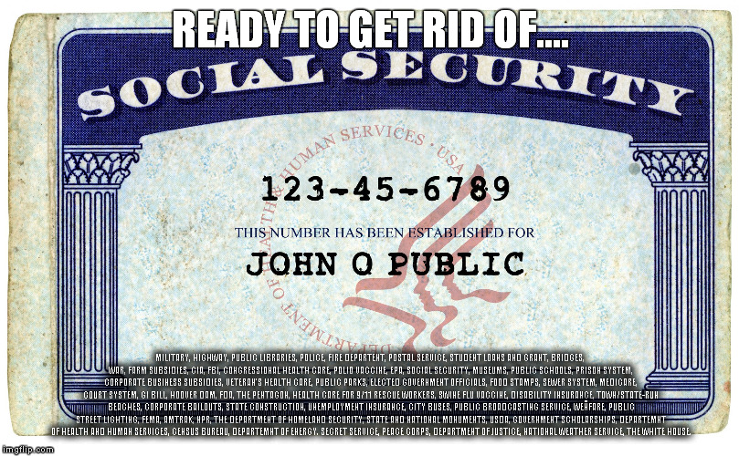 social security | READY TO GET RID OF.... MILITARY, HIGHWAY, PUBLIC LIBRARIES, POLICE, FIRE DEPARTENT, POSTAL SERVICE, STUDENT LOANS AND GRANT, BRIDGES, WAR, FARM SUBSIDIES, CIA, FBI, CONGRESSIONAL HEALTH CARE, POLIO VACCINE, EPA, SOCIAL SECURITY, MUSEUMS, PUBLIC SCHOOLS, PRISON SYSTEM, CORPORATE BUSINESS SUBSIDIES, VETERAN'S HEALTH CARE, PUBLIC PARKS, ELECTED GOVERNMENT OFFICIALS, FOOD STAMPS, SEWER SYSTEM, MEDICARE, COURT SYSTEM, GI BILL, HOOVER DAM, FDA, THE PENTAGON, HEALTH CARE FOR 9/11 RESCUE WORKERS, SWINE FLU VACCINE, DISABILITY INSURANCE, TOWN/STATE-RUN BEACHES, CORPORATE BAILOUTS, STATE CONSTRUCTION, UNEMPLOYMENT INSURANCE, CITY BUSES, PUBLIC BROADCASTING SERVICE, WEÑFARE, PUBLIC STREET LIGHTING, FEMA, AMTRAK, NPR, THE DEPARTMENT OF HOMELAND SECURITY, STATE AND NATIONAL MONUMENTS, USDA, GOVERNMENT SCHOLARSHIPS, DEPARTEMNT OF HEALTH AND HUMAN SERVICES, CENSUS BUREAU, DEPARTEMNT OF ENERGY. SECRET SERVICE, PEACE CORPS, DEPARTMENT OF JUSTICE, NATIONAL WEATHER SERVICE, THE WHITE HOUSE. | image tagged in social security | made w/ Imgflip meme maker
