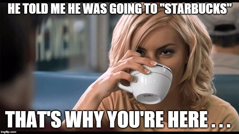 woman with coffee cup | HE TOLD ME HE WAS GOING TO "STARBUCKS" THAT'S WHY YOU'RE HERE . . . | image tagged in woman with coffee cup | made w/ Imgflip meme maker