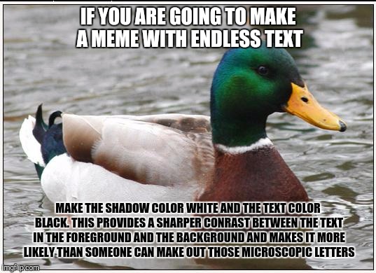 Actual Advice Mallard | IF YOU ARE GOING TO MAKE A MEME WITH ENDLESS TEXT; MAKE THE SHADOW COLOR WHITE AND THE TEXT COLOR BLACK. THIS PROVIDES A SHARPER CONRAST BETWEEN THE TEXT IN THE FOREGROUND AND THE BACKGROUND AND MAKES IT MORE LIKELY THAN SOMEONE CAN MAKE OUT THOSE MICROSCOPIC LETTERS | image tagged in memes,actual advice mallard | made w/ Imgflip meme maker