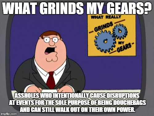 Peter Griffin News | WHAT GRINDS MY GEARS? ASSHOLES WHO INTENTIONALLY CAUSE DISRUPTIONS AT EVENTS FOR THE SOLE PURPOSE OF BEING DOUCHEBAGS AND CAN STILL WALK OUT ON THEIR OWN POWER. | image tagged in memes,peter griffin news | made w/ Imgflip meme maker