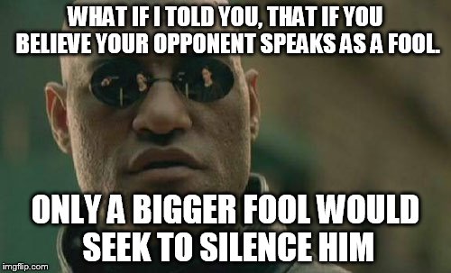 Nice job giving fans even more resolve and something to rally around, and making others wonder what you are trying to suppress | WHAT IF I TOLD YOU, THAT IF YOU BELIEVE YOUR OPPONENT SPEAKS AS A FOOL. ONLY A BIGGER FOOL WOULD SEEK TO SILENCE HIM | image tagged in memes,matrix morpheus | made w/ Imgflip meme maker