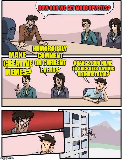 Boardroom Meeting Suggestion Meme | HOW CAN WE GET MORE UPVOTES? MAKE CREATIVE MEMES? HUMOROUSLY COMMENT ON CURRENT EVENTS CHANGE YOUR NAME TO SOCRATES RAYDOG OR INVICTA130? | image tagged in memes,boardroom meeting suggestion | made w/ Imgflip meme maker