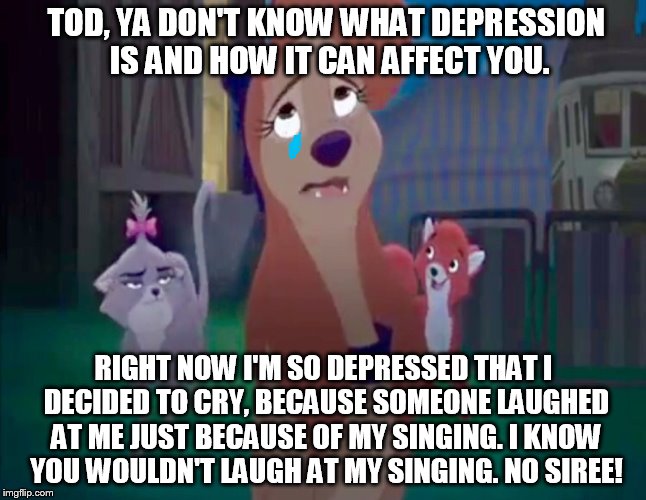 You Don't Know What Depression Is | TOD, YA DON'T KNOW WHAT DEPRESSION IS AND HOW IT CAN AFFECT YOU. RIGHT NOW I'M SO DEPRESSED THAT I DECIDED TO CRY, BECAUSE SOMEONE LAUGHED AT ME JUST BECAUSE OF MY SINGING. I KNOW YOU WOULDN'T LAUGH AT MY SINGING. NO SIREE! | image tagged in sad dixie,memes,disney,the fox and the hound 2,dixie,tod | made w/ Imgflip meme maker