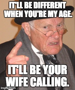 Back In My Day Meme | IT'LL BE DIFFERENT WHEN YOU'RE MY AGE. IT'LL BE YOUR WIFE CALLING. | image tagged in memes,back in my day | made w/ Imgflip meme maker
