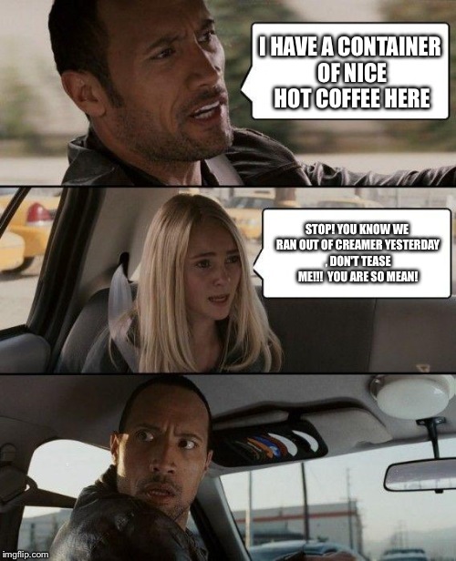 The Rock Driving | I HAVE A CONTAINER OF NICE HOT COFFEE HERE; STOP! YOU KNOW WE RAN OUT OF CREAMER YESTERDAY , DON'T TEASE ME!!!  YOU ARE SO MEAN! | image tagged in memes,the rock driving | made w/ Imgflip meme maker