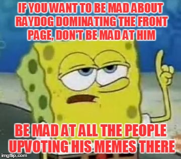 IF YOU WANT TO BE MAD ABOUT RAYDOG DOMINATING THE FRONT PAGE, DON'T BE MAD AT HIM BE MAD AT ALL THE PEOPLE UPVOTING HIS MEMES THERE | made w/ Imgflip meme maker