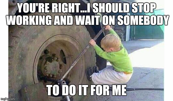 YOU'RE RIGHT...I SHOULD STOP WORKING AND WAIT ON SOMEBODY TO DO IT FOR ME | made w/ Imgflip meme maker