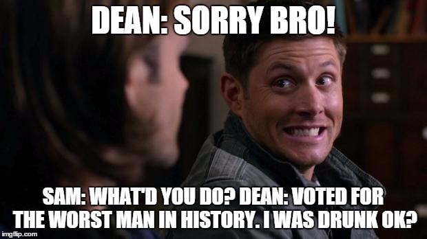 Dean woops - Supernatural | DEAN: SORRY BRO! SAM: WHAT'D YOU DO? DEAN: VOTED FOR THE WORST MAN IN HISTORY. I WAS DRUNK OK? | image tagged in dean woops - supernatural | made w/ Imgflip meme maker