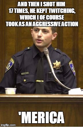 Police Officer Testifying | AND THEN I SHOT HIM 17 TIMES, HE KEPT TWITCHING, WHICH I OF COURSE TOOK AS AN AGGRESSIVE ACTION; 'MERICA | image tagged in memes,police officer testifying | made w/ Imgflip meme maker