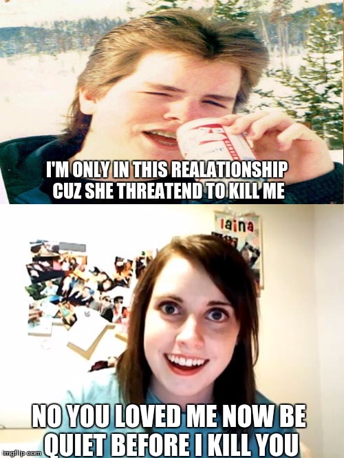 the overly unattached boyfriend and overly attached girfriend |  I'M ONLY IN THIS REALATIONSHIP CUZ SHE THREATEND TO KILL ME; NO YOU LOVED ME NOW BE QUIET BEFORE I KILL YOU | image tagged in overly attached girlfriend | made w/ Imgflip meme maker