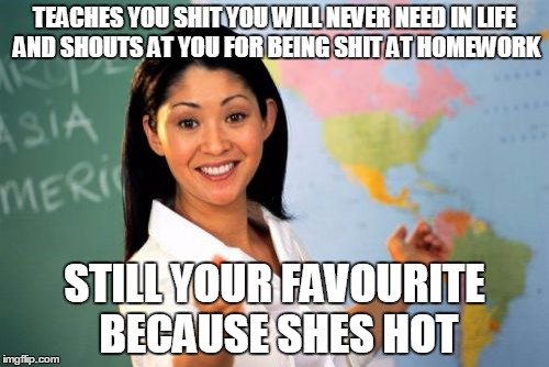 Unhelpful High School Teacher | TEACHES YOU SHIT YOU WILL NEVER NEED IN LIFE AND SHOUTS AT YOU FOR BEING SHIT AT HOMEWORK; STILL YOUR FAVOURITE BECAUSE SHES HOT | image tagged in memes,unhelpful high school teacher | made w/ Imgflip meme maker