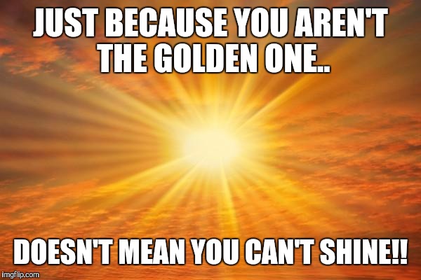 sunshine | JUST BECAUSE YOU AREN'T THE GOLDEN ONE.. DOESN'T MEAN YOU CAN'T SHINE!! | image tagged in sunshine | made w/ Imgflip meme maker