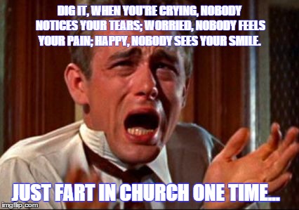 Jimmy Dean Fart Attack | DIG IT, WHEN YOU'RE CRYING, NOBODY NOTICES YOUR TEARS; WORRIED, NOBODY FEELS YOUR PAIN; HAPPY, NOBODY SEES YOUR SMILE. JUST FART IN CHURCH ONE TIME... | image tagged in memes,crying man,james dean,paxxx | made w/ Imgflip meme maker