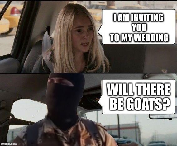 ISIS driving | I AM INVITING YOU TO MY WEDDING WILL THERE BE GOATS? | image tagged in isis driving | made w/ Imgflip meme maker