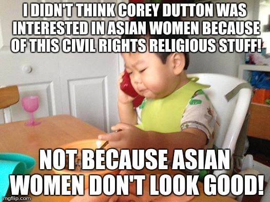 No Bullshit Business Baby | I DIDN'T THINK COREY DUTTON WAS INTERESTED IN ASIAN WOMEN BECAUSE OF THIS CIVIL RIGHTS RELIGIOUS STUFF! NOT BECAUSE ASIAN WOMEN DON'T LOOK GOOD! | image tagged in memes,no bullshit business baby | made w/ Imgflip meme maker