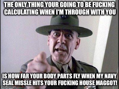 Full Metal Jacket | THE ONLY THING YOUR GOING TO BE FUCKING CALCULATING WHEN I'M THROUGH WITH YOU; IS HOW FAR YOUR BODY PARTS FLY WHEN MY NAVY SEAL MISSLE HITS YOUR FUCKING HOUSE MAGGOT! | image tagged in full metal jacket | made w/ Imgflip meme maker