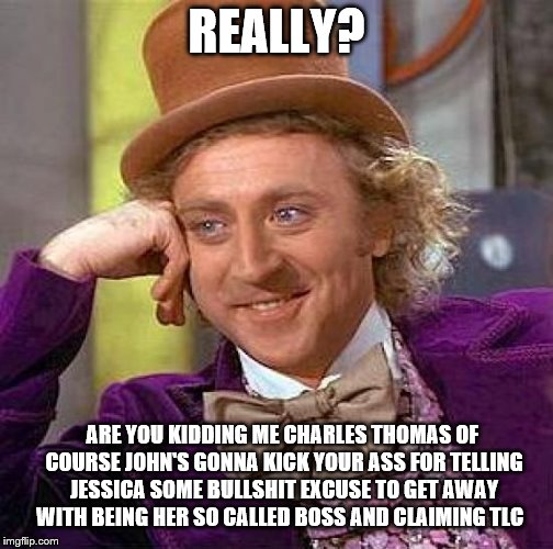 Creepy Condescending Wonka Meme | REALLY? ARE YOU KIDDING ME CHARLES THOMAS OF COURSE JOHN'S GONNA KICK YOUR ASS FOR TELLING JESSICA SOME BULLSHIT EXCUSE TO GET AWAY WITH BEING HER SO CALLED BOSS AND CLAIMING TLC | image tagged in memes,creepy condescending wonka | made w/ Imgflip meme maker