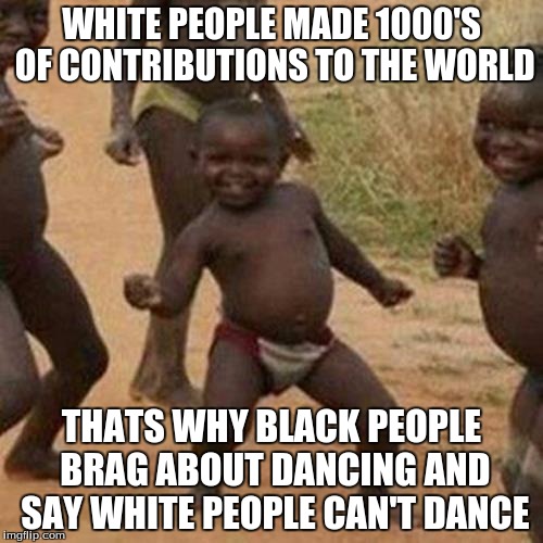 Third World Success Kid | WHITE PEOPLE MADE 1000'S OF CONTRIBUTIONS TO THE WORLD; THATS WHY BLACK PEOPLE BRAG ABOUT DANCING AND SAY WHITE PEOPLE CAN'T DANCE | image tagged in memes,third world success kid | made w/ Imgflip meme maker