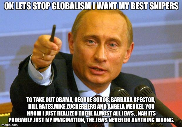 Good Guy Putin Meme | OK LETS STOP GLOBALISM I WANT MY BEST SNIPERS; TO TAKE OUT OBAMA, GEORGE SOROS, BARBARA SPECTOR, BILL GATES,MIKE ZUCKERBERG AND ANGELA MERKEL, YOU KNOW I JUST REALIZED THERE ALMOST ALL JEWS, , NAH ITS PROBABLY JUST MY IMAGINATION, THE JEWS NEVER DO ANYTHING WRONG. | image tagged in memes,good guy putin | made w/ Imgflip meme maker