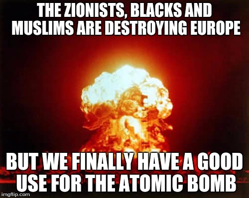 Nuclear Explosion Meme | THE ZIONISTS, BLACKS AND MUSLIMS ARE DESTROYING EUROPE; BUT WE FINALLY HAVE A GOOD USE FOR THE ATOMIC BOMB | image tagged in memes,nuclear explosion | made w/ Imgflip meme maker