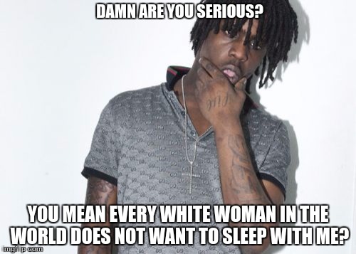 Chief Keef | DAMN ARE YOU SERIOUS? YOU MEAN EVERY WHITE WOMAN IN THE WORLD DOES NOT WANT TO SLEEP WITH ME? | image tagged in memes,chief keef | made w/ Imgflip meme maker