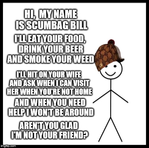 Be like Bill and not his Scumbag alter ego | HI,  MY NAME IS SCUMBAG BILL; I'LL EAT YOUR FOOD, DRINK YOUR BEER AND SMOKE YOUR WEED; I'LL HIT ON YOUR WIFE AND ASK WHEN I CAN VISIT HER WHEN YOU'RE NOT HOME; AND WHEN YOU NEED HELP I WON'T BE AROUND; AREN'T YOU GLAD I'M NOT YOUR FRIEND? | image tagged in memes,be like bill,scumbag,alter ego,friend | made w/ Imgflip meme maker
