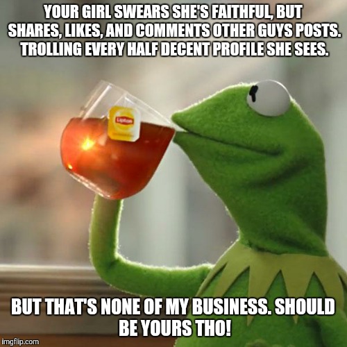 But That's None Of My Business Meme | YOUR GIRL SWEARS SHE'S FAITHFUL, BUT SHARES, LIKES, AND COMMENTS OTHER GUYS POSTS. TROLLING EVERY HALF DECENT PROFILE SHE SEES. BUT THAT'S NONE OF MY BUSINESS.
SHOULD BE YOURS THO! | image tagged in memes,but thats none of my business,kermit the frog | made w/ Imgflip meme maker