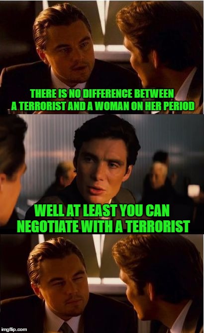 Inception Meme | THERE IS NO DIFFERENCE BETWEEN A TERRORIST AND A WOMAN ON HER PERIOD; WELL AT LEAST YOU CAN NEGOTIATE WITH A TERRORIST | image tagged in memes,inception | made w/ Imgflip meme maker