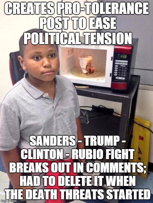 black kid microwave | CREATES PRO-TOLERANCE POST TO EASE POLITICAL TENSION; SANDERS - TRUMP - CLINTON - RUBIO FIGHT BREAKS OUT IN COMMENTS; HAD TO DELETE IT WHEN THE DEATH THREATS STARTED | image tagged in black kid microwave,AdviceAnimals | made w/ Imgflip meme maker