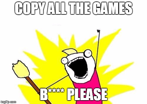 X All The Y Meme | COPY ALL THE GAMES; B**** PLEASE | image tagged in memes,x all the y | made w/ Imgflip meme maker