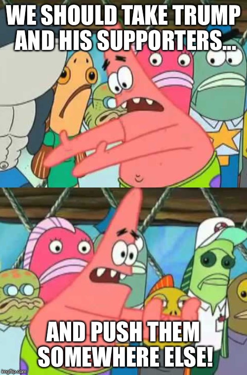 WE SHOULD TAKE TRUMP AND HIS SUPPORTERS... AND PUSH THEM SOMEWHERE ELSE! | image tagged in donald trump,trump,patrick,push it somewhere else,spongebob,funny | made w/ Imgflip meme maker