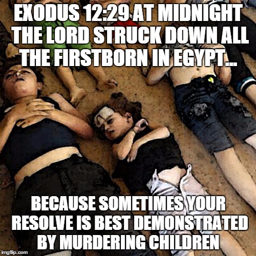 Exodus 12:29 | EXODUS 12:29 AT MIDNIGHT THE LORD STRUCK DOWN ALL THE FIRSTBORN IN EGYPT... BECAUSE SOMETIMES YOUR RESOLVE IS BEST DEMONSTRATED BY MURDERING CHILDREN | image tagged in dead innocents childrens,bible,atheism,relgion | made w/ Imgflip meme maker