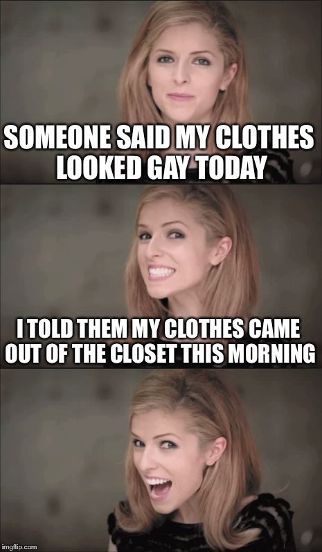 Gay clothes | SOMEONE SAID MY CLOTHES LOOKED GAY TODAY; I TOLD THEM MY CLOTHES CAME OUT OF THE CLOSET THIS MORNING | image tagged in bad pun anna kendrick,gay,closet | made w/ Imgflip meme maker