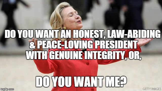 Hillary Clinton | DO YOU WANT AN HONEST, LAW-ABIDING & PEACE-LOVING PRESIDENT WITH GENUINE INTEGRITY, OR, DO YOU WANT ME? | image tagged in hillary clinton | made w/ Imgflip meme maker