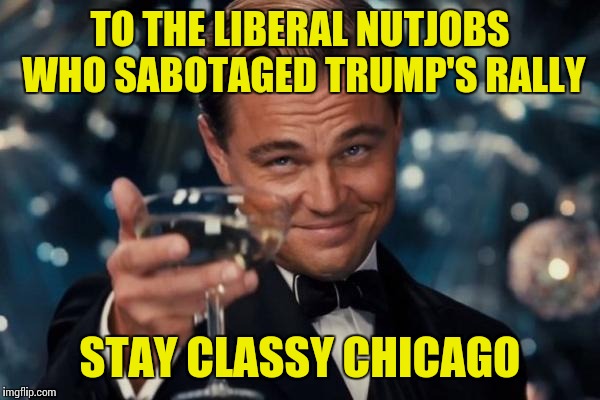 Look what the Bernie Sanders supporters did to Trump's rally, and they have the nerve to call Trump's supporters unruly? | TO THE LIBERAL NUTJOBS WHO SABOTAGED TRUMP'S RALLY; STAY CLASSY CHICAGO | image tagged in memes,leonardo dicaprio cheers | made w/ Imgflip meme maker
