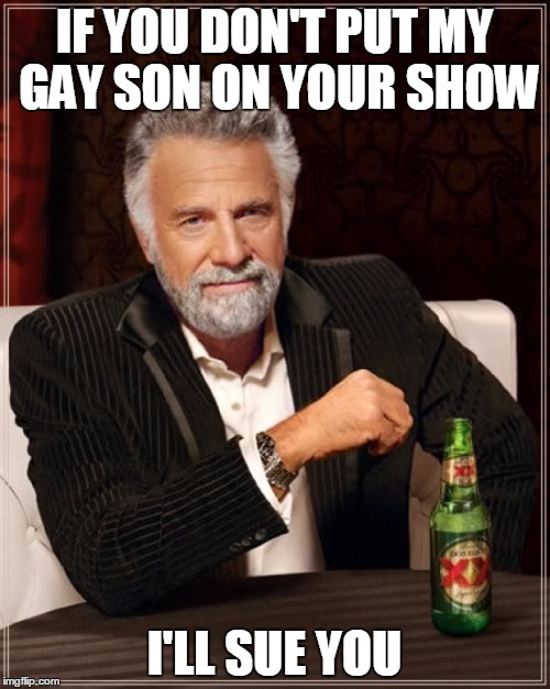 The Most Interesting Man In The World |  IF YOU DON'T PUT MY GAY SON ON YOUR SHOW; I'LL SUE YOU | image tagged in memes,the most interesting man in the world | made w/ Imgflip meme maker