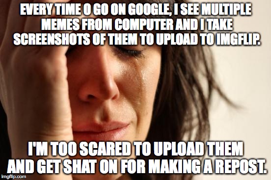First World Problems | EVERY TIME O GO ON GOOGLE, I SEE MULTIPLE MEMES FROM COMPUTER AND I TAKE SCREENSHOTS OF THEM TO UPLOAD TO IMGFLIP. I'M TOO SCARED TO UPLOAD THEM AND GET SHAT ON FOR MAKING A REPOST. | image tagged in memes,first world problems | made w/ Imgflip meme maker