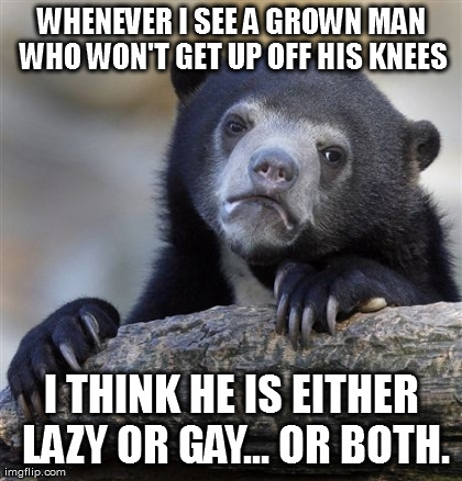 Confession Bear Meme | WHENEVER I SEE A GROWN MAN WHO WON'T GET UP OFF HIS KNEES I THINK HE IS EITHER LAZY OR GAY... OR BOTH. | image tagged in memes,confession bear | made w/ Imgflip meme maker