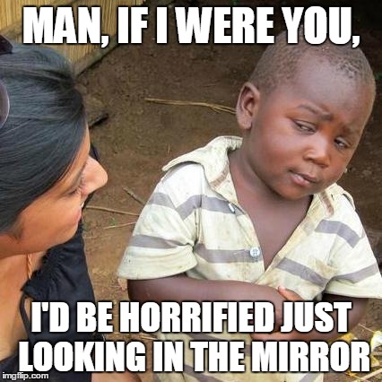 Third World Skeptical Kid | MAN, IF I WERE YOU, I'D BE HORRIFIED JUST LOOKING IN THE MIRROR | image tagged in memes,third world skeptical kid | made w/ Imgflip meme maker