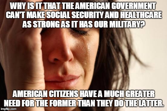 First World Problems | WHY IS IT THAT THE AMERICAN GOVERNMENT CAN'T MAKE SOCIAL SECURITY AND HEALTHCARE AS STRONG AS IT HAS OUR MILITARY? AMERICAN CITIZENS HAVE A MUCH GREATER NEED FOR THE FORMER THAN THEY DO THE LATTER. | image tagged in memes,first world problems | made w/ Imgflip meme maker