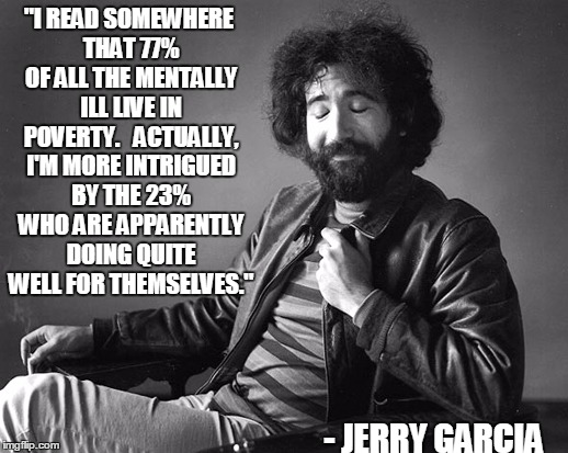 Words Of Jerry Wisdom | "I READ SOMEWHERE THAT 77% OF ALL THE MENTALLY ILL LIVE IN POVERTY.   ACTUALLY, I'M MORE INTRIGUED BY THE 23% WHO ARE APPARENTLY DOING QUITE WELL FOR THEMSELVES."; - JERRY GARCIA | image tagged in jerry garcia,wise man,mental illness,memes,funny | made w/ Imgflip meme maker